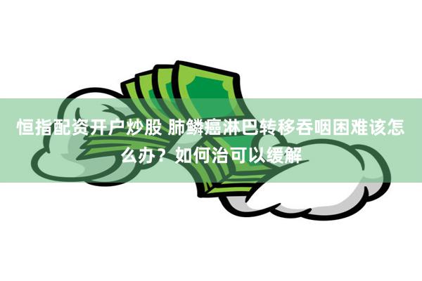 恒指配资开户炒股 肺鳞癌淋巴转移吞咽困难该怎么办？如何治可以缓解