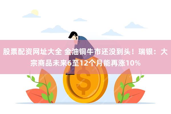 股票配资网址大全 金油铜牛市还没到头！瑞银：大宗商品未来6至12个月能再涨10%