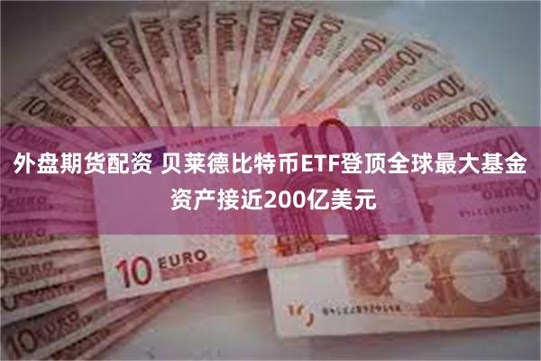 外盘期货配资 贝莱德比特币ETF登顶全球最大基金 资产接近200亿美元