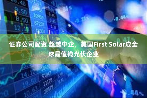 证券公司配资 超越中企，美国First Solar成全球最值钱光伏企业