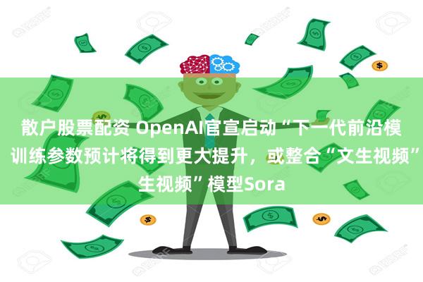 散户股票配资 OpenAI官宣启动“下一代前沿模型”训练！训练参数预计将得到更大提升，或整合“文生视频”模型Sora