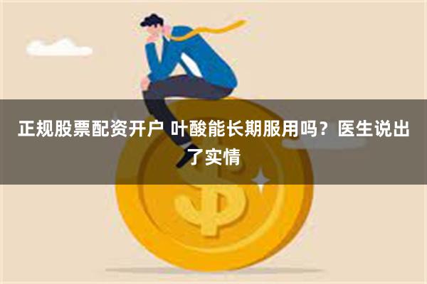 正规股票配资开户 叶酸能长期服用吗？医生说出了实情