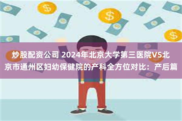 炒股配资公司 2024年北京大学第三医院VS北京市通州区妇幼保健院的产科全方位对比：产后篇