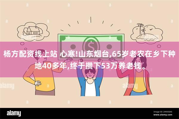 杨方配资线上站 心寒!山东烟台,65岁老农在乡下种地40多年,终于攒下53万养老钱。