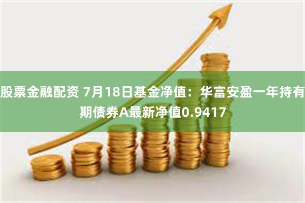 股票金融配资 7月18日基金净值：华富安盈一年持有期债券A最新净值0.9417