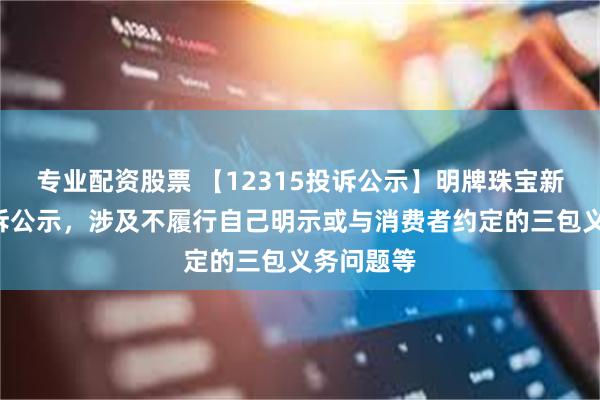 专业配资股票 【12315投诉公示】明牌珠宝新增2件投诉公示，涉及不履行自己明示或与消费者约定的三包义务问题等