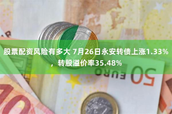 股票配资风险有多大 7月26日永安转债上涨1.33%，转股溢价率35.48%