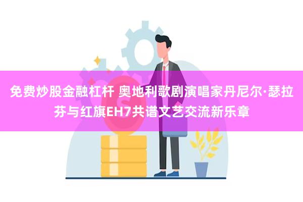 免费炒股金融杠杆 奥地利歌剧演唱家丹尼尔·瑟拉芬与红旗EH7共谱文艺交流新乐章