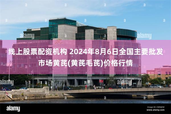 线上股票配资机构 2024年8月6日全国主要批发市场黄芪(黄芪毛芪)价格行情