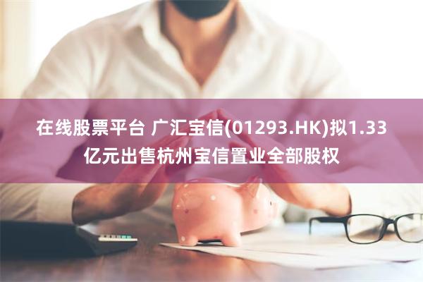 在线股票平台 广汇宝信(01293.HK)拟1.33亿元出售杭州宝信置业全部股权