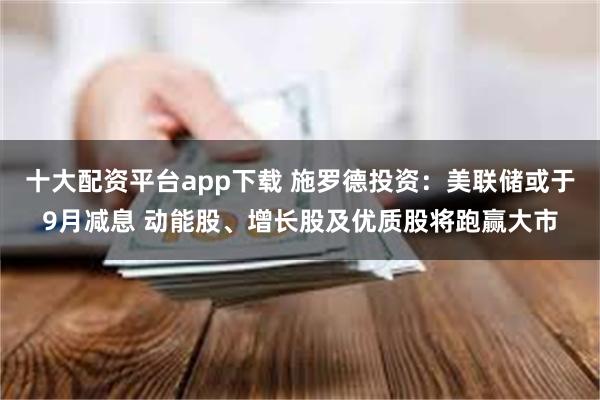 十大配资平台app下载 施罗德投资：美联储或于9月减息 动能股、增长股及优质股将跑赢大市