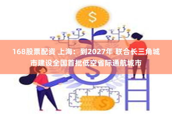 168股票配资 上海：到2027年 联合长三角城市建设全国首批低空省际通航城市