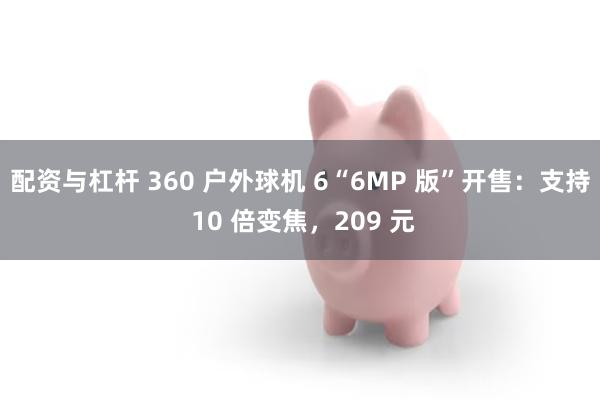 配资与杠杆 360 户外球机 6“6MP 版”开售：支持 10 倍变焦，209 元