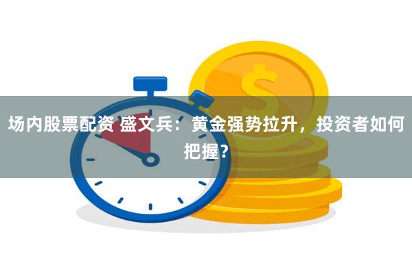 场内股票配资 盛文兵：黄金强势拉升，投资者如何把握？