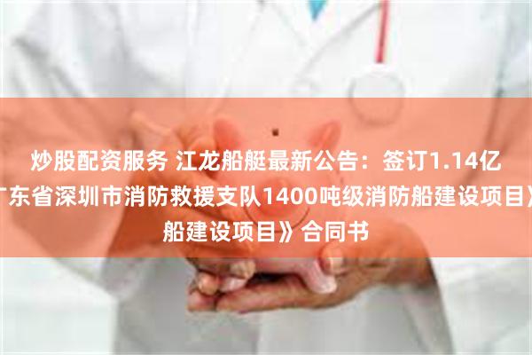 炒股配资服务 江龙船艇最新公告：签订1.14亿元的《广东省深圳市消防救援支队1400吨级消防船建设项目》合同书