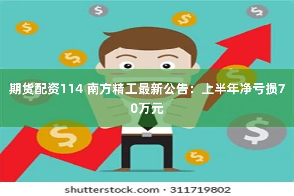 期货配资114 南方精工最新公告：上半年净亏损70万元