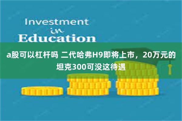 a股可以杠杆吗 二代哈弗H9即将上市，20万元的坦克300可没这待遇