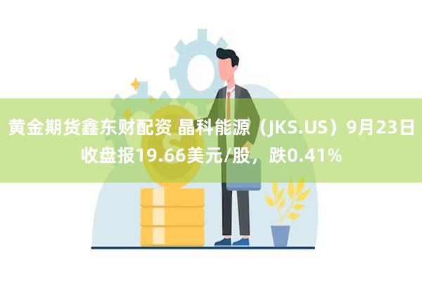 黄金期货鑫东财配资 晶科能源（JKS.US）9月23日收盘报19.66美元/股，跌0.41%