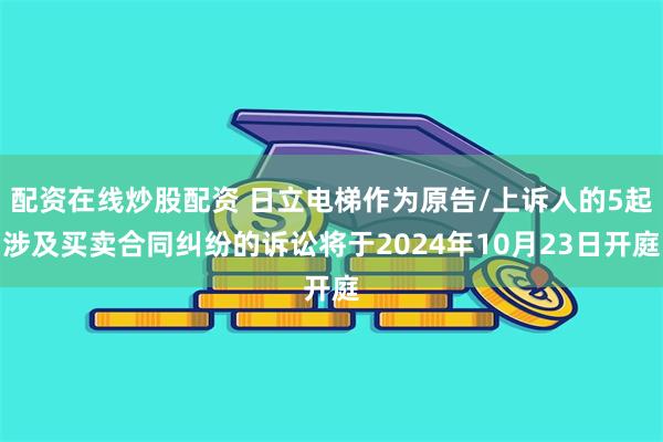 配资在线炒股配资 日立电梯作为原告/上诉人的5起涉及买卖合同纠纷的诉讼将于2024年10月23日开庭