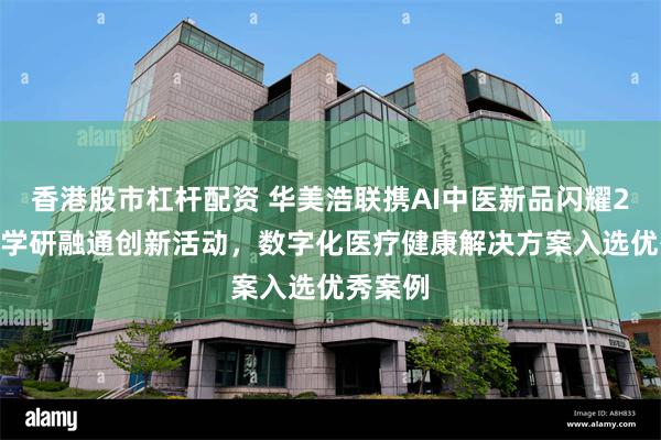 香港股市杠杆配资 华美浩联携AI中医新品闪耀2024产学研融通创新活动，数字化医疗健康解决方案入选优秀案例