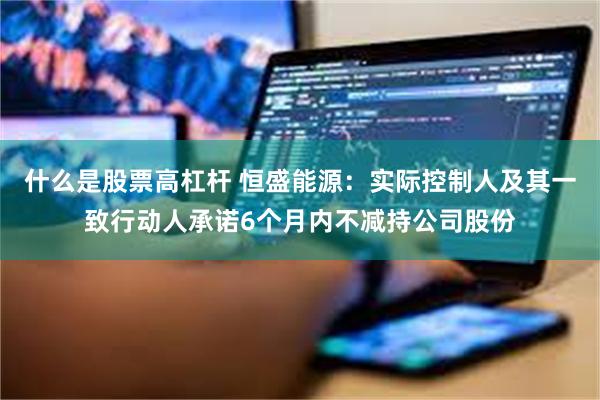 什么是股票高杠杆 恒盛能源：实际控制人及其一致行动人承诺6个月内不减持公司股份