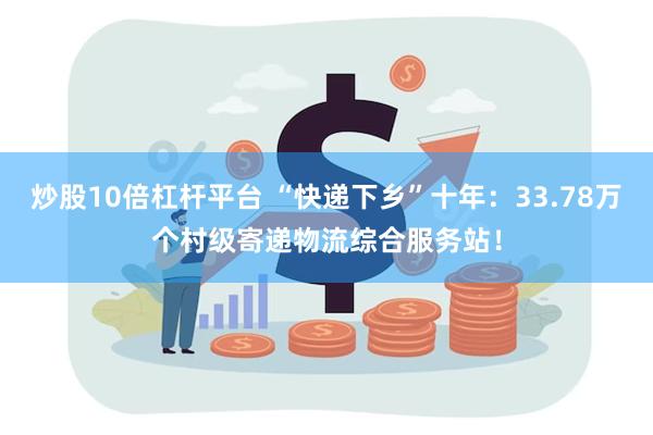 炒股10倍杠杆平台 “快递下乡”十年：33.78万个村级寄递物流综合服务站！