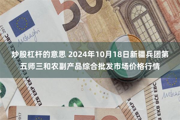 炒股杠杆的意思 2024年10月18日新疆兵团第五师三和农副产品综合批发市场价格行情