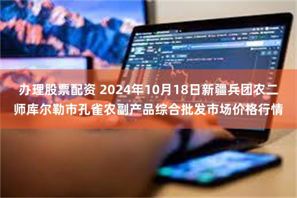 办理股票配资 2024年10月18日新疆兵团农二师库尔勒市孔雀农副产品综合批发市场价格行情