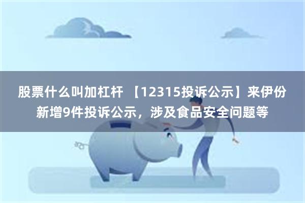 股票什么叫加杠杆 【12315投诉公示】来伊份新增9件投诉公示，涉及食品安全问题等