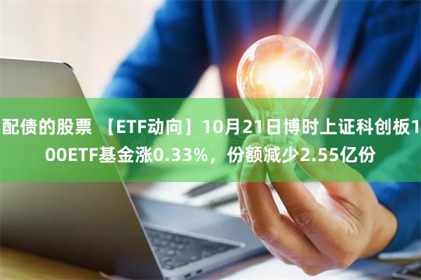 配债的股票 【ETF动向】10月21日博时上证科创板100ETF基金涨0.33%，份额减少2.55亿份