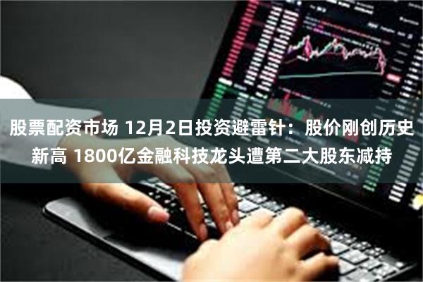 股票配资市场 12月2日投资避雷针：股价刚创历史新高 1800亿金融科技龙头遭第二大股东减持