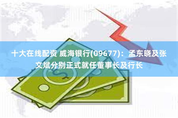 十大在线配资 威海银行(09677)：孟东晓及张文斌分别正式就任董事长及行长