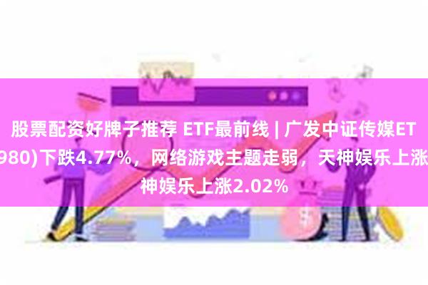 股票配资好牌子推荐 ETF最前线 | 广发中证传媒ETF(512980)下跌4.77%，网络游戏主题走弱，天神娱乐上涨2.02%