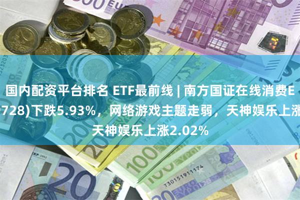 国内配资平台排名 ETF最前线 | 南方国证在线消费ETF(159728)下跌5.93%，网络游戏主题走弱，天神娱乐上涨2.02%