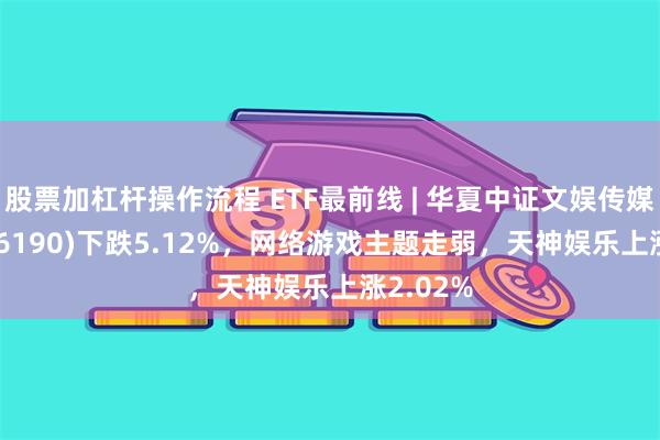 股票加杠杆操作流程 ETF最前线 | 华夏中证文娱传媒ETF(516190)下跌5.12%，网络游戏主题走弱，天神娱乐上涨2.02%