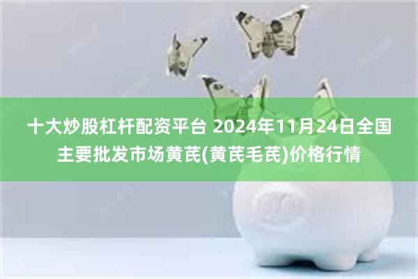 十大炒股杠杆配资平台 2024年11月24日全国主要批发市场黄芪(黄芪毛芪)价格行情