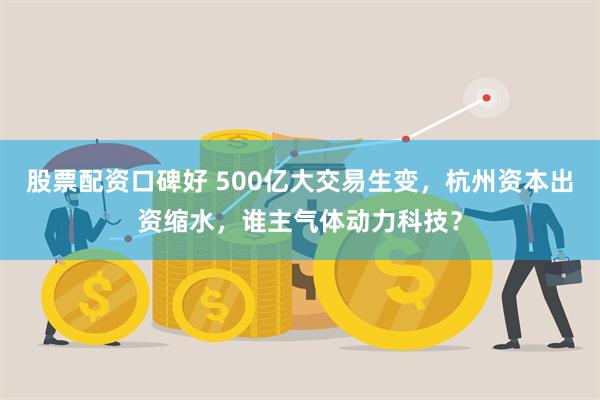 股票配资口碑好 500亿大交易生变，杭州资本出资缩水，谁主气体动力科技？