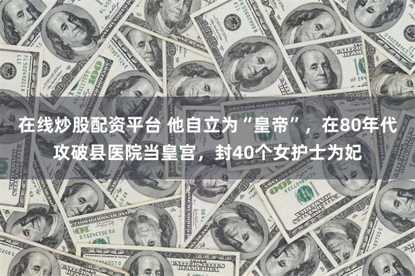 在线炒股配资平台 他自立为“皇帝”，在80年代攻破县医院当皇宫，封40个女护士为妃