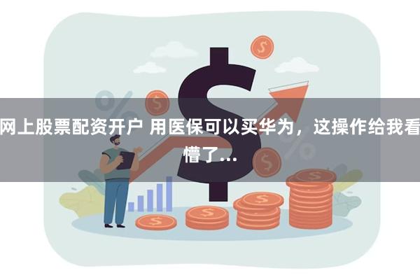 网上股票配资开户 用医保可以买华为，这操作给我看懵了...