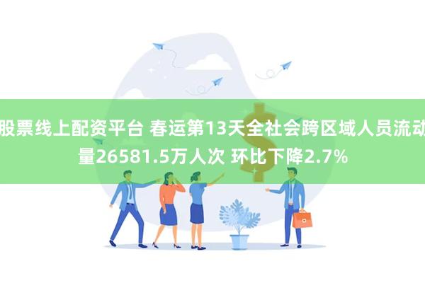 股票线上配资平台 春运第13天全社会跨区域人员流动量26581.5万人次 环比下降2.7%