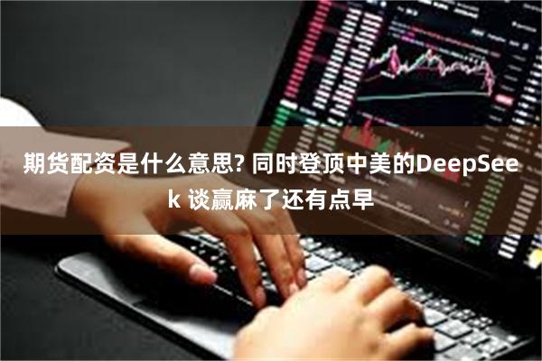 期货配资是什么意思? 同时登顶中美的DeepSeek 谈赢麻了还有点早