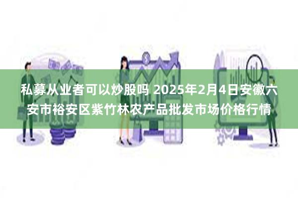 私募从业者可以炒股吗 2025年2月4日安徽六安市裕安区紫竹林农产品批发市场价格行情