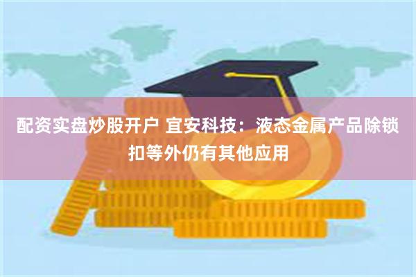 配资实盘炒股开户 宜安科技：液态金属产品除锁扣等外仍有其他应用