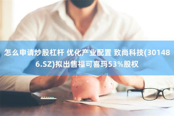 怎么申请炒股杠杆 优化产业配置 致尚科技(301486.SZ)拟出售福可喜玛53%股权