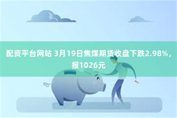 配资平台网站 3月19日焦煤期货收盘下跌2.98%，报1026元