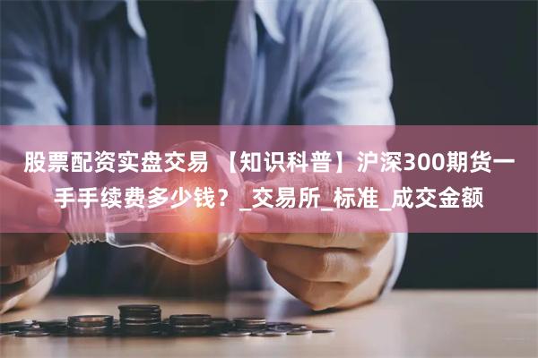 股票配资实盘交易 【知识科普】沪深300期货一手手续费多少钱?_交易所_标准_成交金额