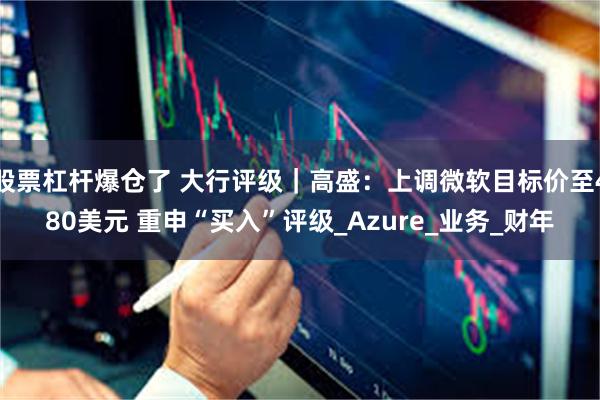 股票杠杆爆仓了 大行评级|高盛:上调微软目标价至480美元 重申“买入”评级_Azure_业务_财年