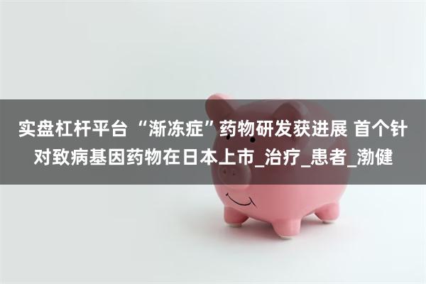 实盘杠杆平台 “渐冻症”药物研发获进展 首个针对致病基因药物在日本上市_治疗_患者_渤健