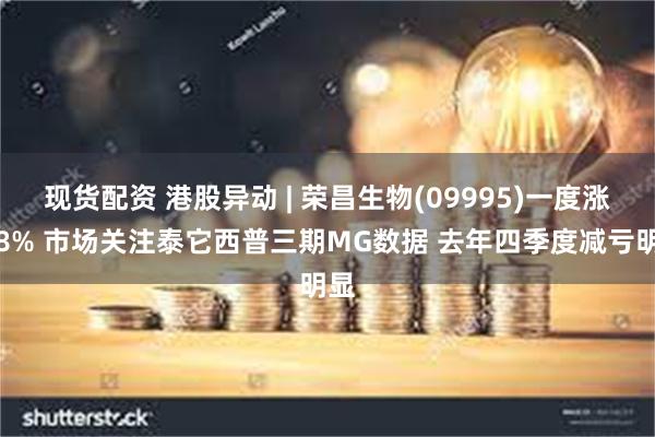 现货配资 港股异动 | 荣昌生物(09995)一度涨超8% 市场关注泰它西普三期MG数据 去年四季度减亏明显