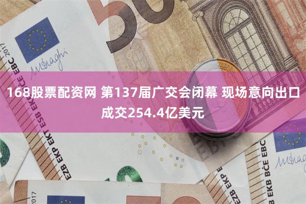 168股票配资网 第137届广交会闭幕 现场意向出口成交254.4亿美元